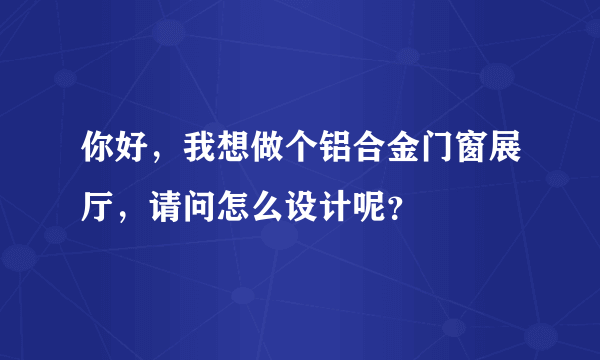 你好，我想做个铝合金门窗展厅，请问怎么设计呢？