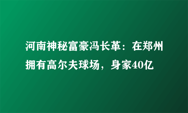 河南神秘富豪冯长革：在郑州拥有高尔夫球场，身家40亿