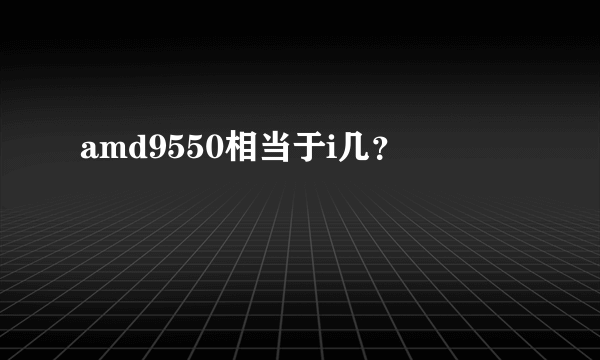 amd9550相当于i几？