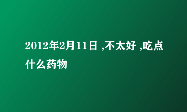 2012年2月11日 ,不太好 ,吃点什么药物