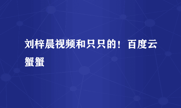 刘梓晨视频和只只的！百度云蟹蟹