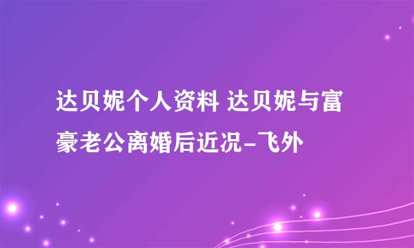 达贝妮个人资料 达贝妮与富豪老公离婚后近况-飞外