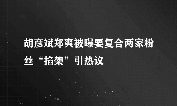 胡彦斌郑爽被曝要复合两家粉丝“掐架”引热议