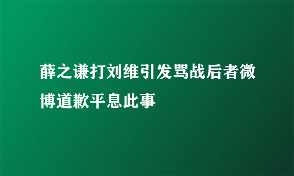 薛之谦打刘维引发骂战后者微博道歉平息此事