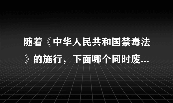 随着《中华人民共和国禁毒法》的施行，下面哪个同时废止。 A.《全国人民代表大会常务委员会关于禁毒的决定》 B 《中华人民共和国药品管理办法》 C 《强制戒毒办法》 D 《中华人民共和国治安管理处罚条例》