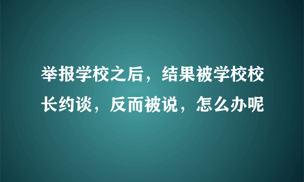 举报学校之后，结果被学校校长约谈，反而被说，怎么办呢