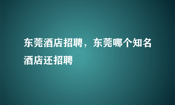 东莞酒店招聘，东莞哪个知名酒店还招聘