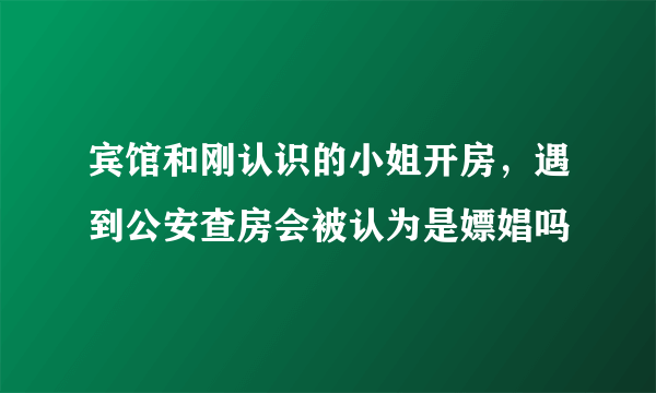 宾馆和刚认识的小姐开房，遇到公安查房会被认为是嫖娼吗