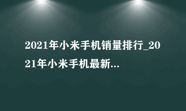 2021年小米手机销量排行_2021年小米手机最新销量榜单