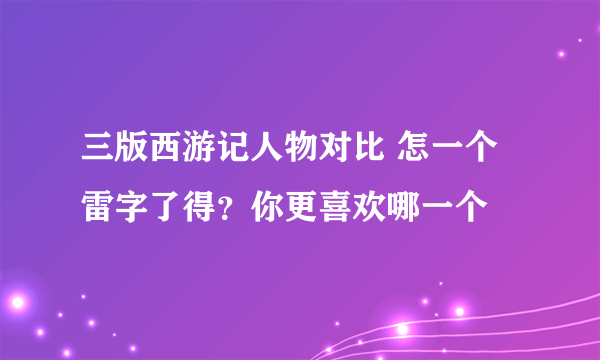 三版西游记人物对比 怎一个雷字了得？你更喜欢哪一个