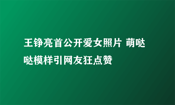 王铮亮首公开爱女照片 萌哒哒模样引网友狂点赞