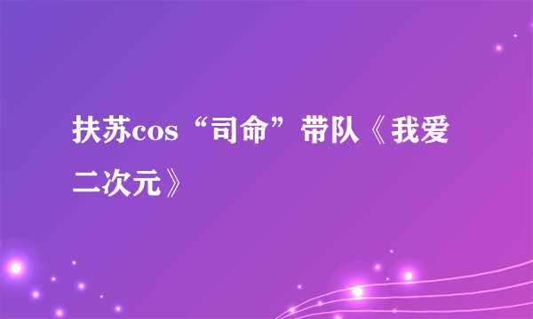 扶苏cos“司命”带队《我爱二次元》