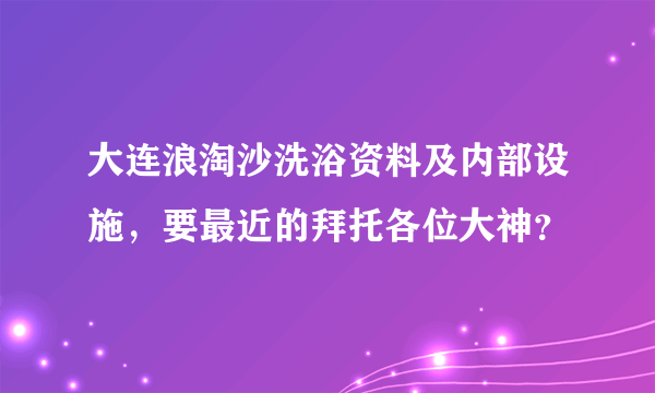 大连浪淘沙洗浴资料及内部设施，要最近的拜托各位大神？