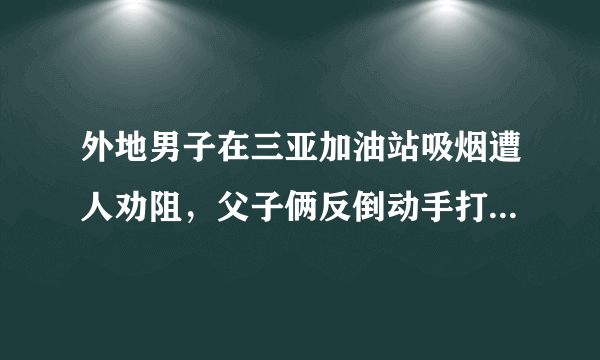 外地男子在三亚加油站吸烟遭人劝阻，父子俩反倒动手打人，你怎么看？