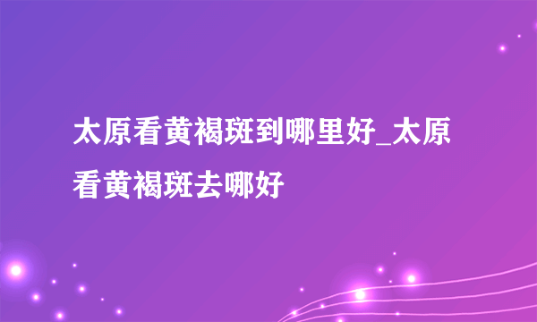 太原看黄褐斑到哪里好_太原看黄褐斑去哪好