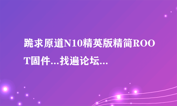 跪求原道N10精英版精简ROOT固件...找遍论坛都没有下载链接 顺便附带刷机方法 谢谢