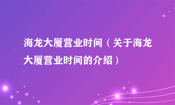 海龙大厦营业时间（关于海龙大厦营业时间的介绍）