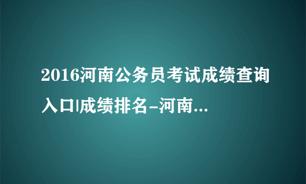 2016河南公务员考试成绩查询入口|成绩排名-河南人事考试网