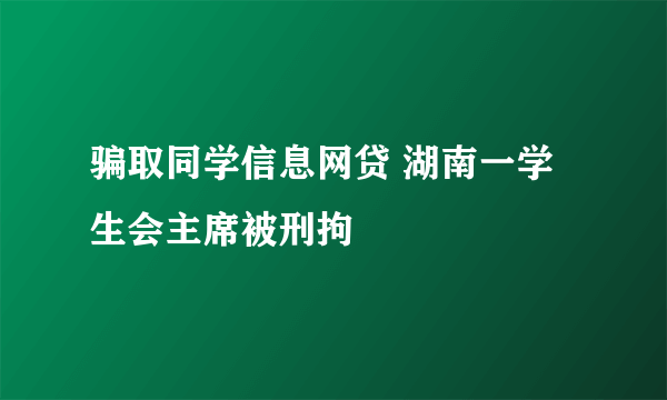 骗取同学信息网贷 湖南一学生会主席被刑拘