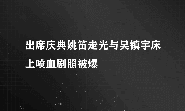 出席庆典姚笛走光与吴镇宇床上喷血剧照被爆