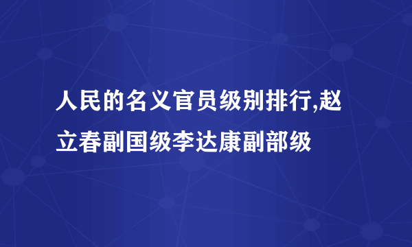 人民的名义官员级别排行,赵立春副国级李达康副部级