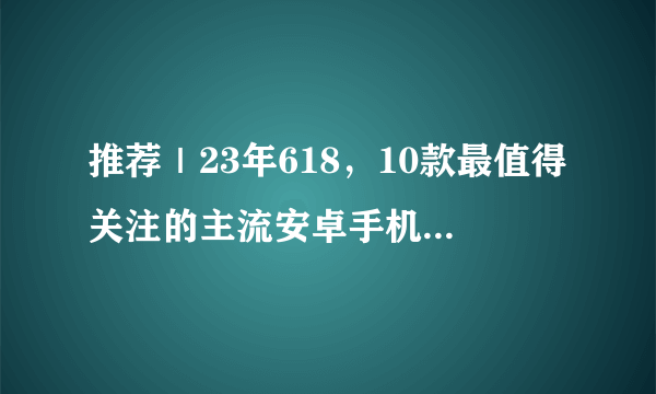 推荐｜23年618，10款最值得关注的主流安卓手机！从1千到1万，看这一篇就够啦！