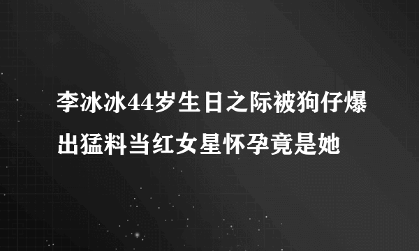 李冰冰44岁生日之际被狗仔爆出猛料当红女星怀孕竟是她