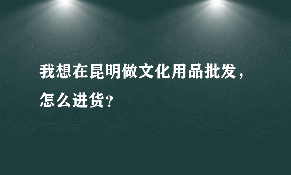 我想在昆明做文化用品批发，怎么进货？