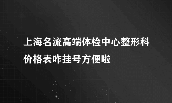 上海名流高端体检中心整形科价格表咋挂号方便啦