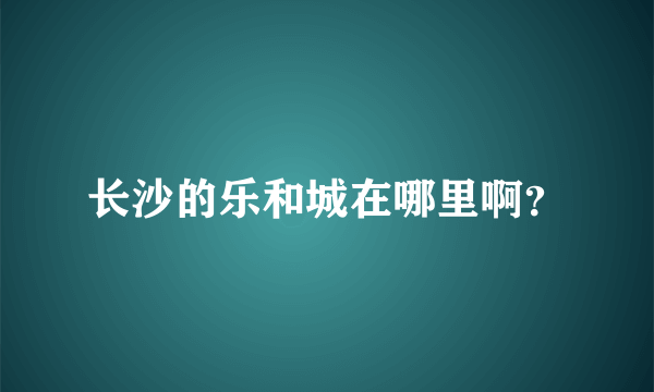 长沙的乐和城在哪里啊？