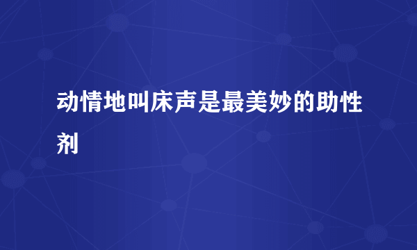 动情地叫床声是最美妙的助性剂