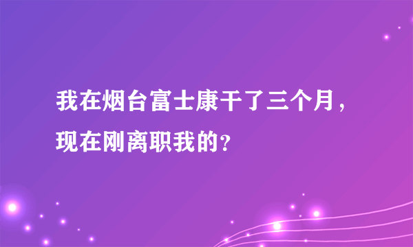 我在烟台富士康干了三个月，现在刚离职我的？