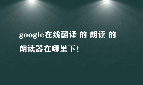 google在线翻译 的 朗读 的 朗读器在哪里下！