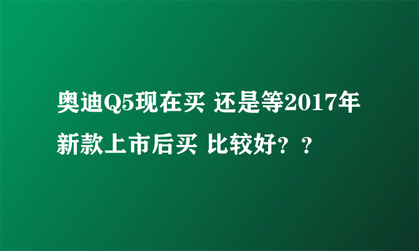 奥迪Q5现在买 还是等2017年新款上市后买 比较好？？