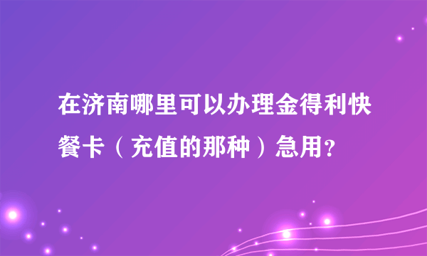 在济南哪里可以办理金得利快餐卡（充值的那种）急用？