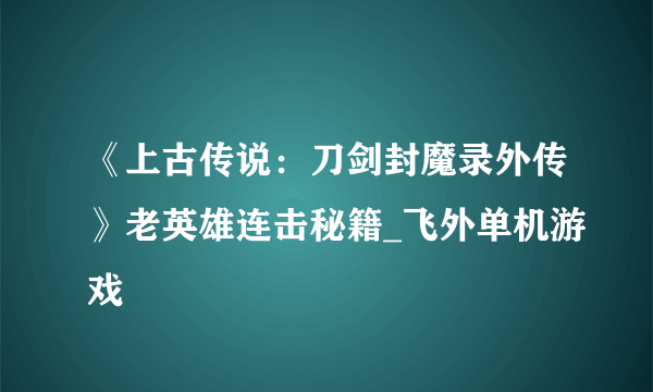 《上古传说：刀剑封魔录外传》老英雄连击秘籍_飞外单机游戏