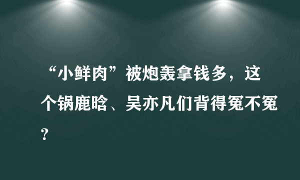 “小鲜肉”被炮轰拿钱多，这个锅鹿晗、吴亦凡们背得冤不冤？