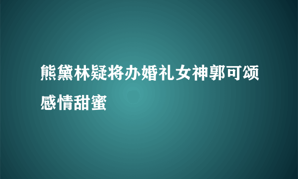 熊黛林疑将办婚礼女神郭可颂感情甜蜜