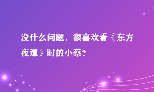 没什么问题，很喜欢看《东方夜谭》时的小蔡？