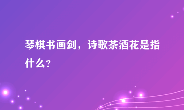 琴棋书画剑，诗歌茶酒花是指什么？