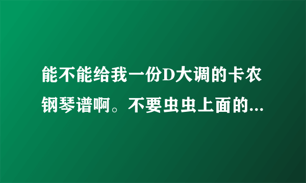 能不能给我一份D大调的卡农钢琴谱啊。不要虫虫上面的。想要正规版本的。。。希望有朋友能帮助我啊