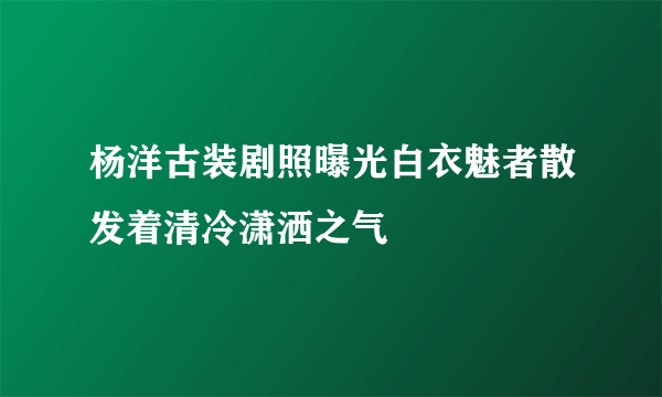 杨洋古装剧照曝光白衣魅者散发着清冷潇洒之气