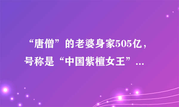 “唐僧”的老婆身家505亿，号称是“中国紫檀女王”，她真的这么有钱吗？