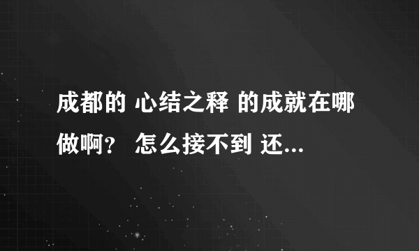 成都的 心结之释 的成就在哪做啊？ 怎么接不到 还有那个 周天七宿战