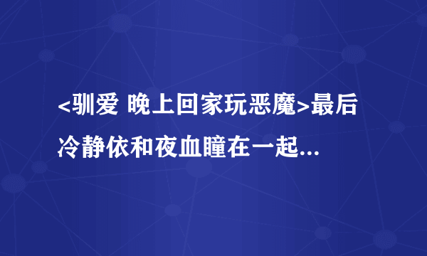 <驯爱 晚上回家玩恶魔>最后 冷静依和夜血瞳在一起了么 急急急急啊~~