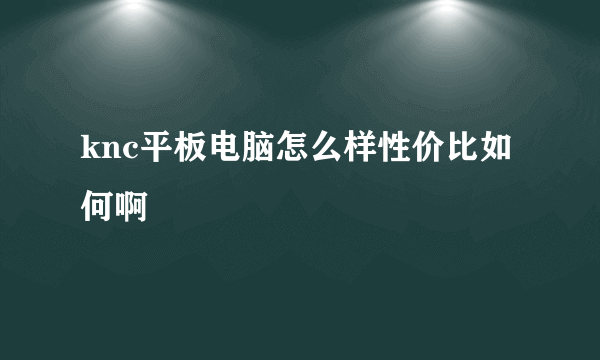 knc平板电脑怎么样性价比如何啊