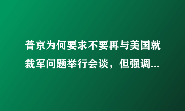 普京为何要求不要再与美国就裁军问题举行会谈，但强调俄方以前提出过的建议仍然有效？