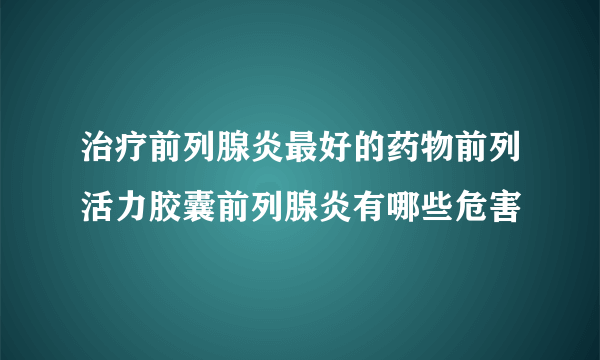 治疗前列腺炎最好的药物前列活力胶囊前列腺炎有哪些危害