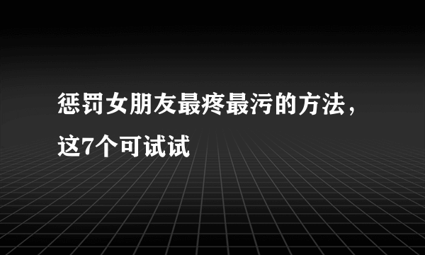 惩罚女朋友最疼最污的方法，这7个可试试