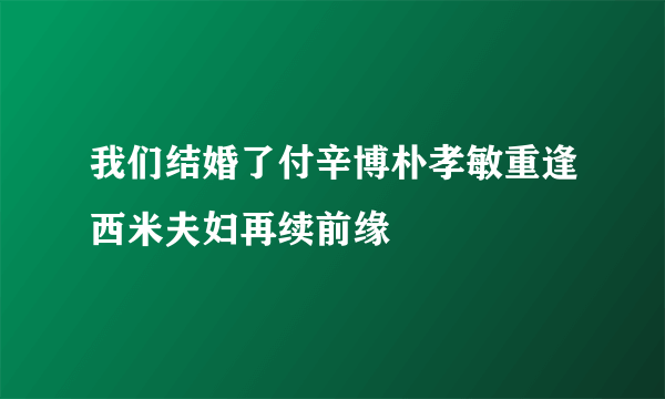 我们结婚了付辛博朴孝敏重逢西米夫妇再续前缘